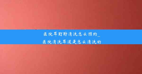 医院耳耵聍清洗怎么预约_医院清洗耳道是怎么清洗的