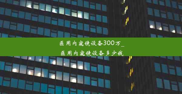 <b>医用内窥镜设备300万_医用内窥镜设备多少钱</b>