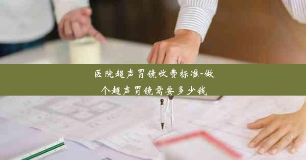 医院超声胃镜收费标准-做个超声胃镜需要多少钱