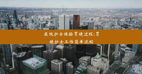 医院护士体验胃镜过程;胃镜护士工作简单流程