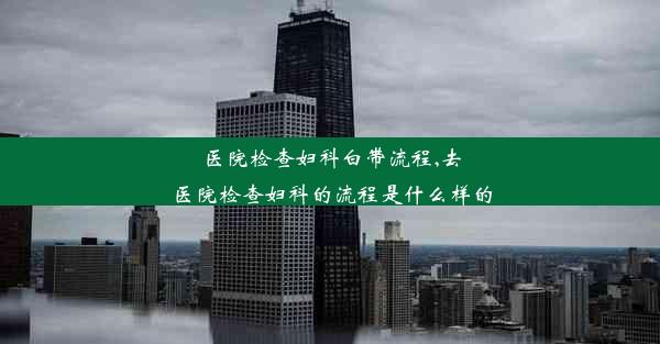 医院检查妇科白带流程,去医院检查妇科的流程是什么样的