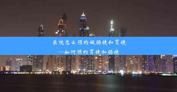 医院怎么预约做肠镜和胃镜—如何预约胃镜和肠镜