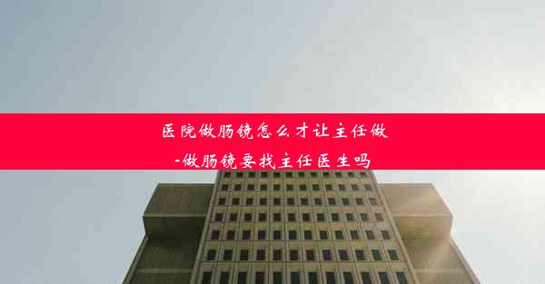 <b>医院做肠镜怎么才让主任做-做肠镜要找主任医生吗</b>