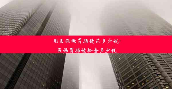 用医保做胃肠镜花多少钱-医保胃肠镜检查多少钱