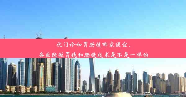 优门诊和胃肠镜哪家便宜、各医院做胃镜和肠镜技术是不是一样的