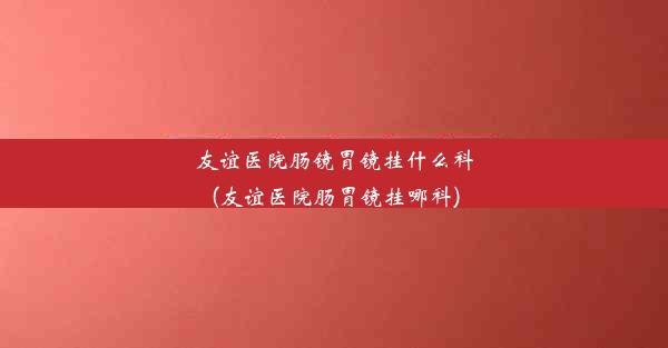 友谊医院肠镜胃镜挂什么科(友谊医院肠胃镜挂哪科)