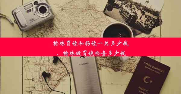 榆林胃镜和肠镜一共多少钱、榆林做胃镜检查多少钱