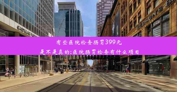 有些医院检查肠胃399元是不是真的;医院肠胃检查有什么项目