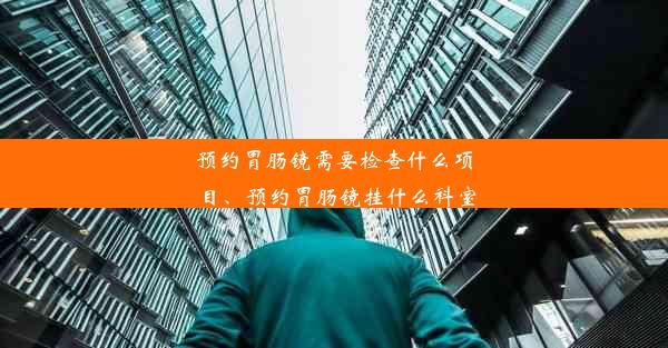 预约胃肠镜需要检查什么项目、预约胃肠镜挂什么科室