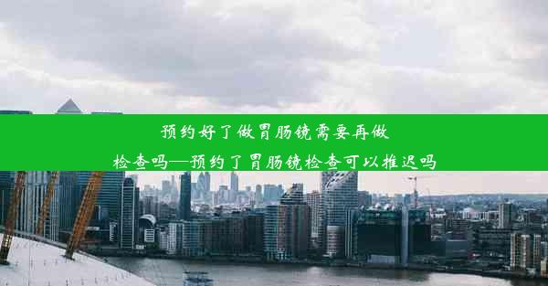 预约好了做胃肠镜需要再做检查吗—预约了胃肠镜检查可以推迟吗