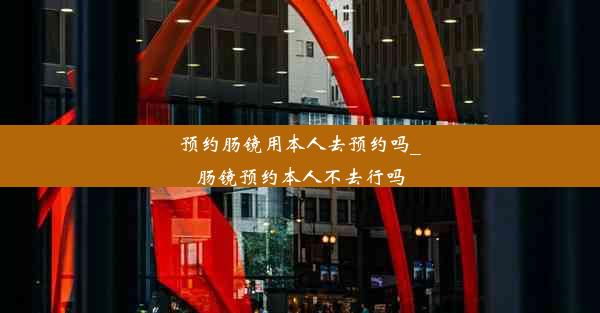 预约肠镜用本人去预约吗_肠镜预约本人不去行吗