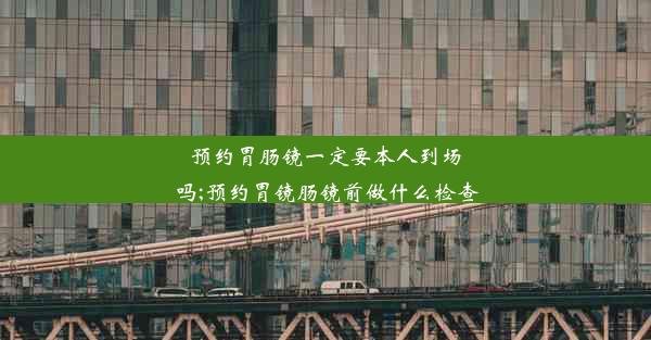 预约胃肠镜一定要本人到场吗;预约胃镜肠镜前做什么检查