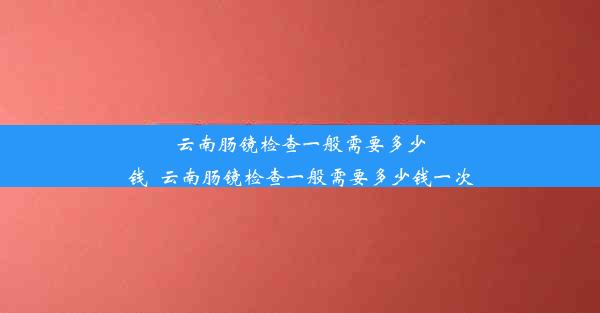 云南肠镜检查一般需要多少钱_云南肠镜检查一般需要多少钱一次