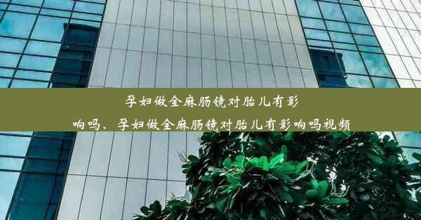 孕妇做全麻肠镜对胎儿有影响吗、孕妇做全麻肠镜对胎儿有影响吗视频