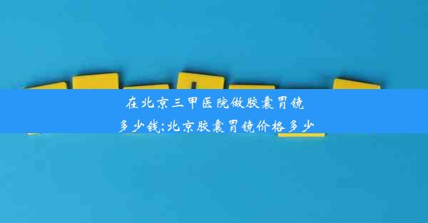 在北京三甲医院做胶囊胃镜多少钱;北京胶囊胃镜价格多少