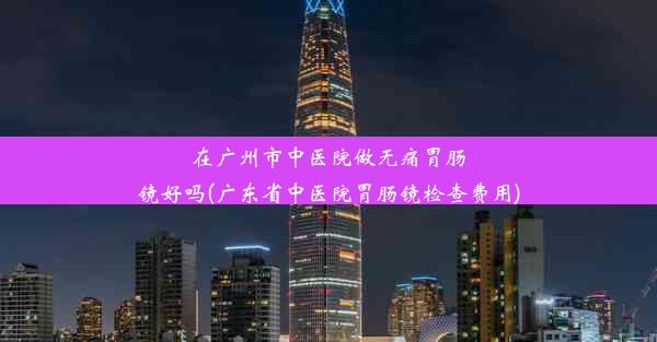 在广州市中医院做无痛胃肠镜好吗(广东省中医院胃肠镜检查费用)