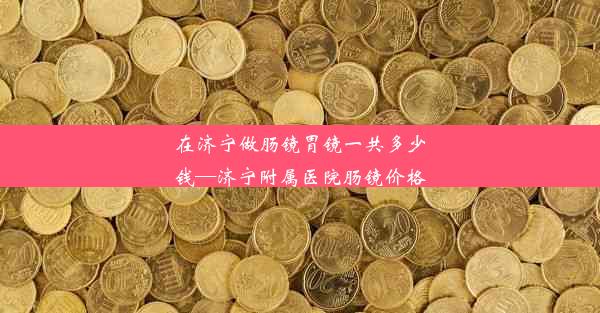 在济宁做肠镜胃镜一共多少钱—济宁附属医院肠镜价格