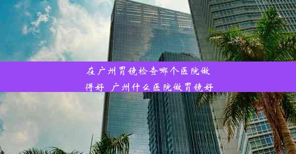 在广州胃镜检查哪个医院做得好_广州什么医院做胃镜好