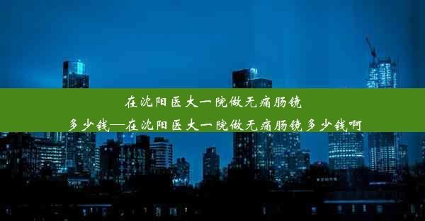 在沈阳医大一院做无痛肠镜多少钱—在沈阳医大一院做无痛肠镜多少钱啊