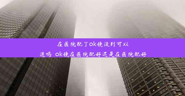 在医院配了ok镜没到可以退吗_ok镜在医院配好还是在医院配好