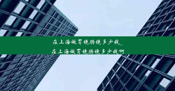 在上海做胃镜肠镜多少钱_在上海做胃镜肠镜多少钱啊