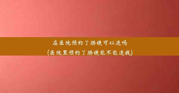 在医院预约了肠镜可以退吗(医院里预约了肠镜能不能退钱)