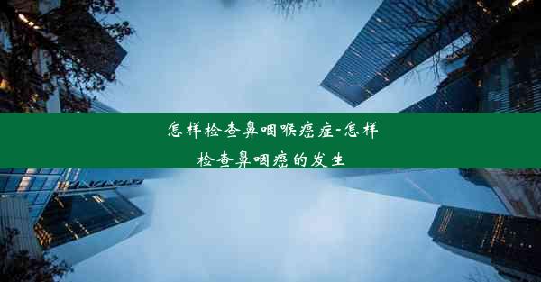 怎样检查鼻咽喉癌症-怎样检查鼻咽癌的发生