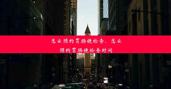 怎么预约胃肠镜检查、怎么预约胃肠镜检查时间