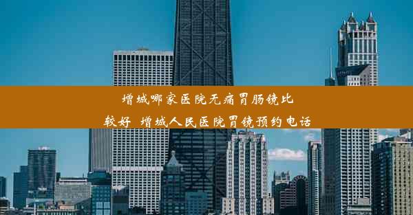 增城哪家医院无痛胃肠镜比较好_增城人民医院胃镜预约电话