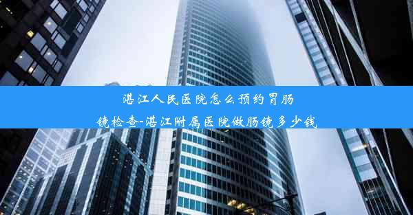 湛江人民医院怎么预约胃肠镜检查-湛江附属医院做肠镜多少钱