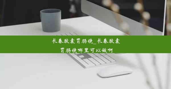 长春胶囊胃肠镜_长春胶囊胃肠镜哪里可以做啊