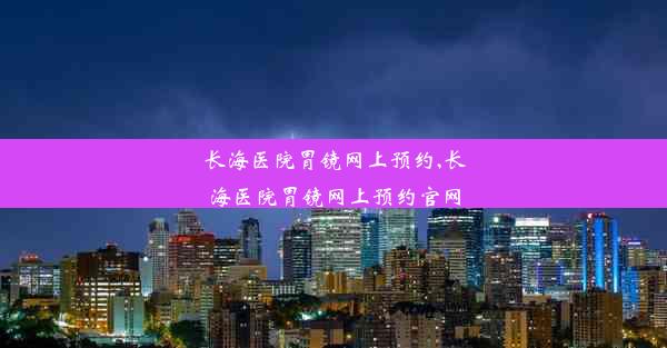 长海医院胃镜网上预约,长海医院胃镜网上预约官网