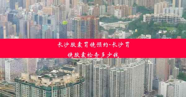 长沙胶囊胃镜预约-长沙胃镜胶囊检查多少钱