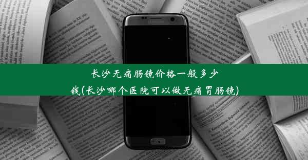 长沙无痛肠镜价格一般多少钱(长沙哪个医院可以做无痛胃肠镜)