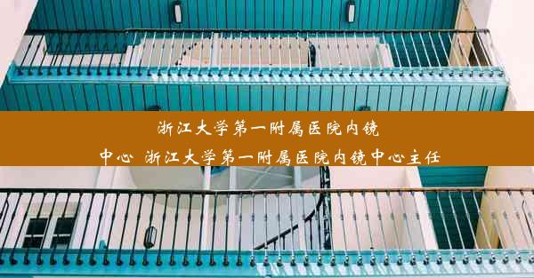 浙江大学第一附属医院内镜中心_浙江大学第一附属医院内镜中心主任