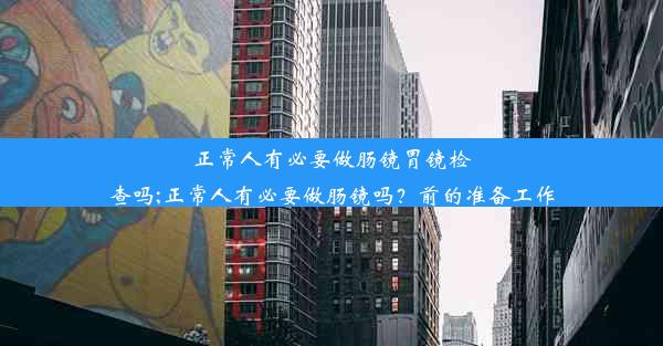 正常人有必要做肠镜胃镜检查吗;正常人有必要做肠镜吗？前的准备工作