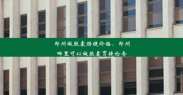 郑州做胶囊肠镜价格、郑州哪里可以做胶囊胃镜检查