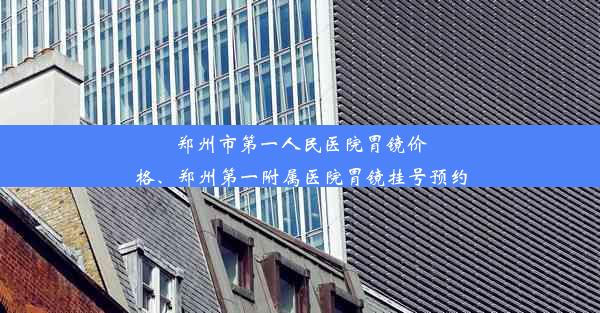 郑州市第一人民医院胃镜价格、郑州第一附属医院胃镜挂号预约