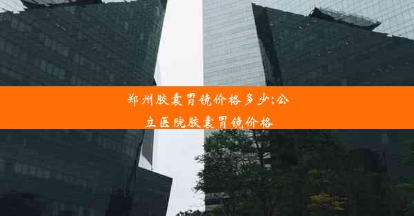 郑州胶囊胃镜价格多少;公立医院胶囊胃镜价格