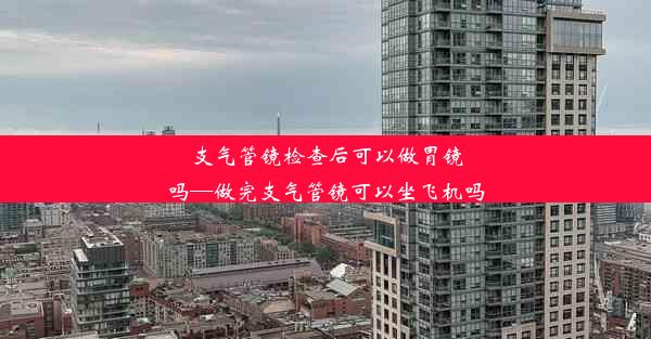 支气管镜检查后可以做胃镜吗—做完支气管镜可以坐飞机吗