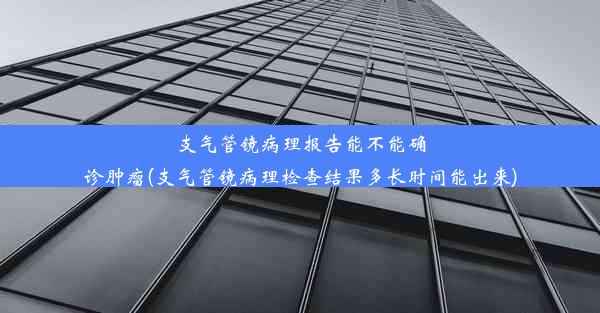 支气管镜病理报告能不能确诊肿瘤(支气管镜病理检查结果多长时间能出来)