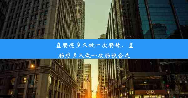 直肠癌多久做一次肠镜、直肠癌多久做一次肠镜合适