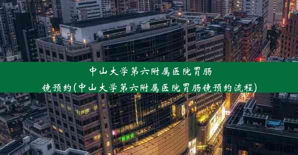 中山大学第六附属医院胃肠镜预约(中山大学第六附属医院胃肠镜预约流程)