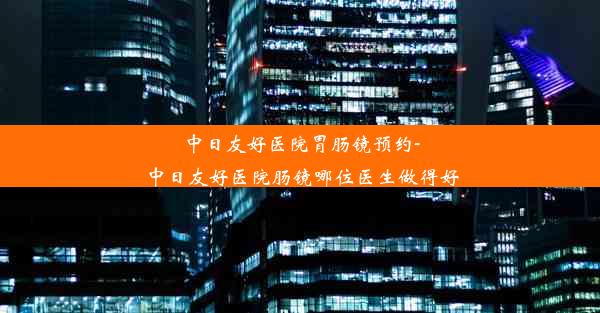 中日友好医院胃肠镜预约-中日友好医院肠镜哪位医生做得好