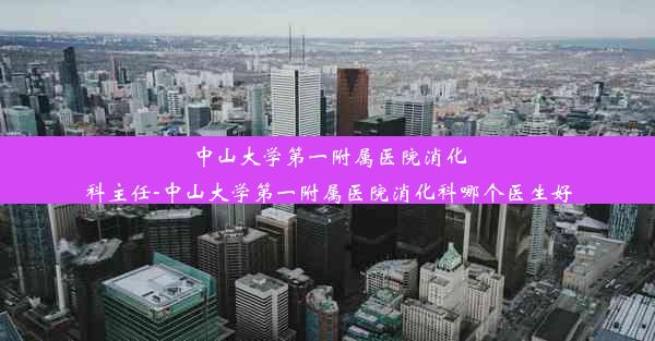 中山大学第一附属医院消化科主任-中山大学第一附属医院消化科哪个医生好