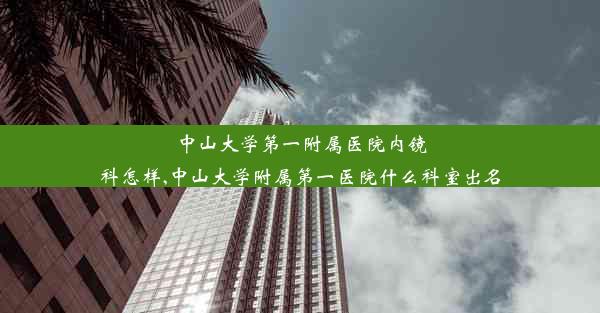 中山大学第一附属医院内镜科怎样,中山大学附属第一医院什么科室出名