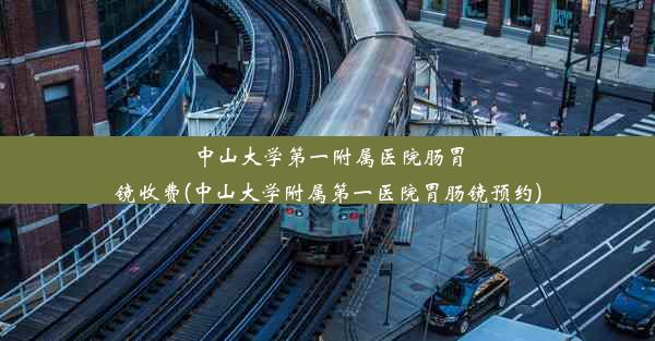 中山大学第一附属医院肠胃镜收费(中山大学附属第一医院胃肠镜预约)