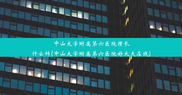 <b>中山大学附属第六医院擅长什么科(中山大学附属第六医院好大夫在线)</b>