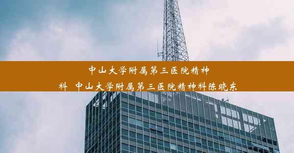 中山大学附属第三医院精神科_中山大学附属第三医院精神科陈晓东