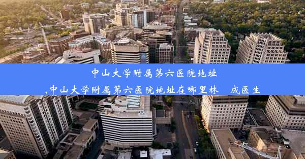 中山大学附属第六医院地址,中山大学附属第六医院地址在哪里林厷成医生